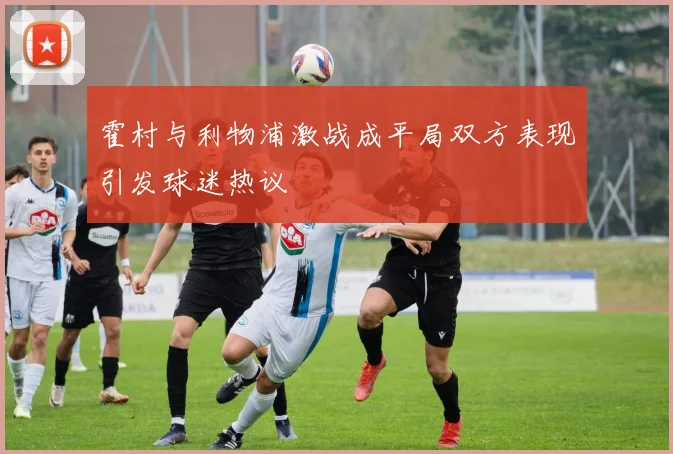 霍村与利物浦激战成平局双方表现引发球迷热议