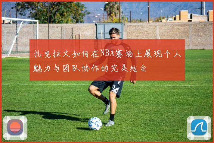 扎克拉文如何在NBA赛场上展现个人魅力与团队协作的完美结合