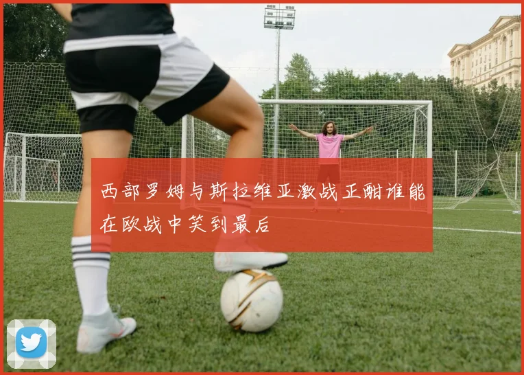 西部罗姆与斯拉维亚激战正酣谁能在欧战中笑到最后