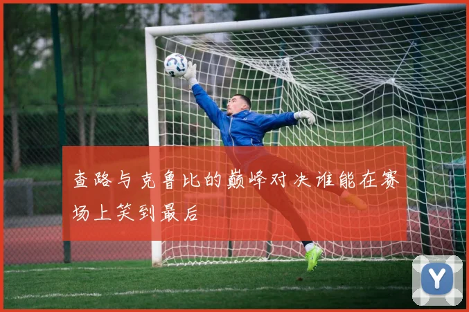 查路与克鲁比的巅峰对决谁能在赛场上笑到最后