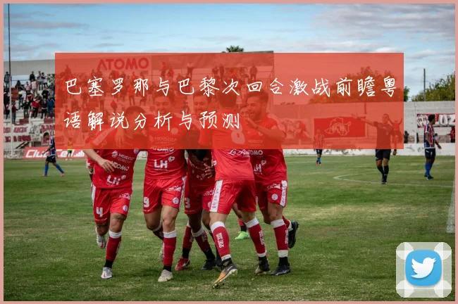 巴塞罗那与巴黎次回合激战前瞻粤语解说分析与预测
