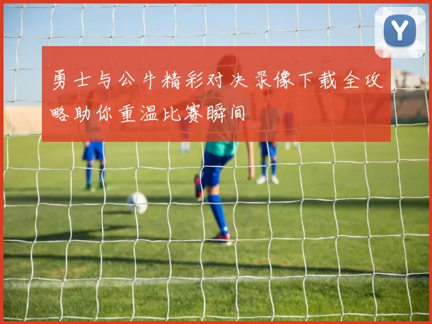 勇士与公牛精彩对决录像下载全攻略助你重温比赛瞬间