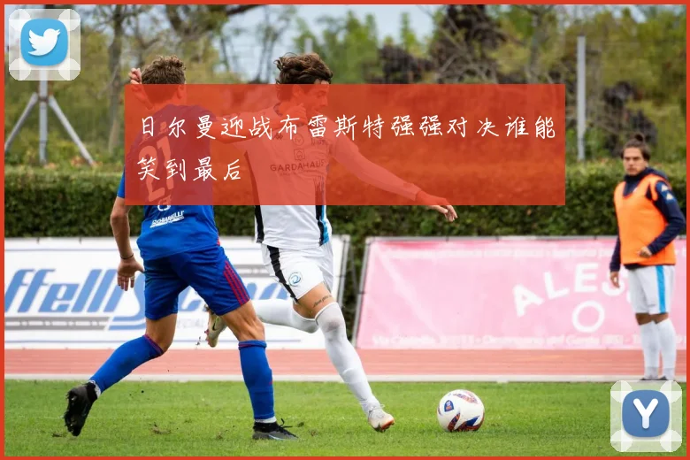 日尔曼迎战布雷斯特强强对决谁能笑到最后