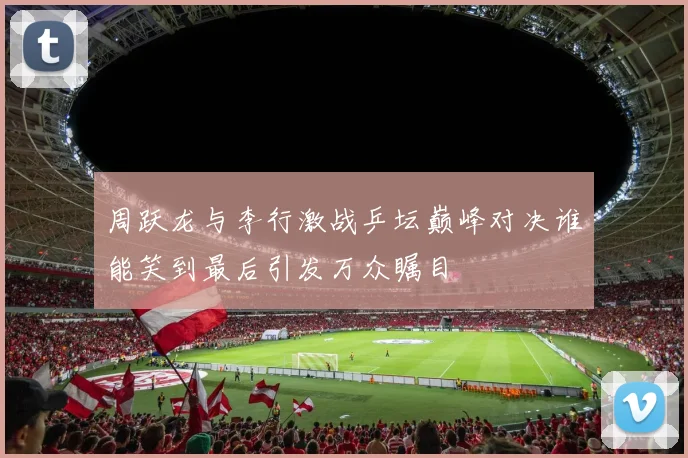 周跃龙与李行激战乒坛巅峰对决谁能笑到最后引发万众瞩目