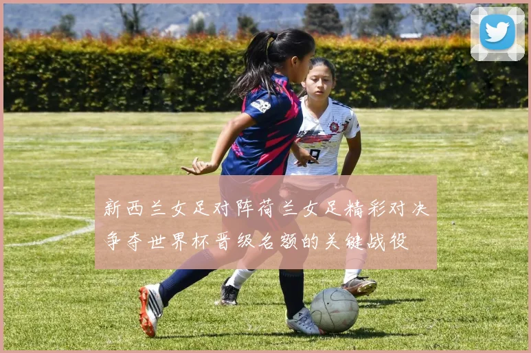 新西兰女足对阵荷兰女足精彩对决争夺世界杯晋级名额的关键战役