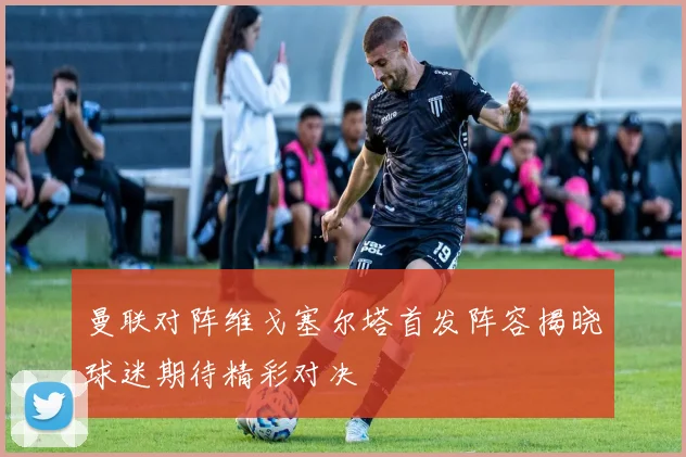 曼联对阵维戈塞尔塔首发阵容揭晓球迷期待精彩对决
