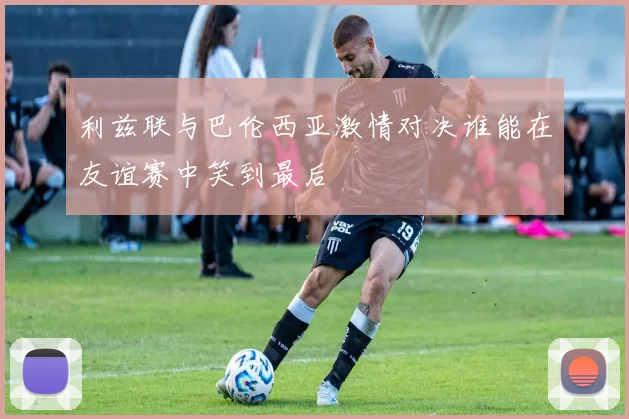 利兹联与巴伦西亚激情对决谁能在友谊赛中笑到最后