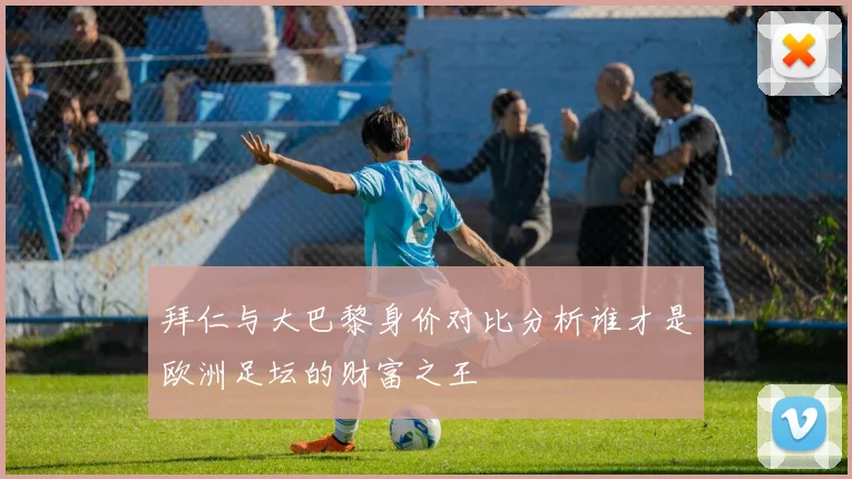 拜仁与大巴黎身价对比分析谁才是欧洲足坛的财富之王