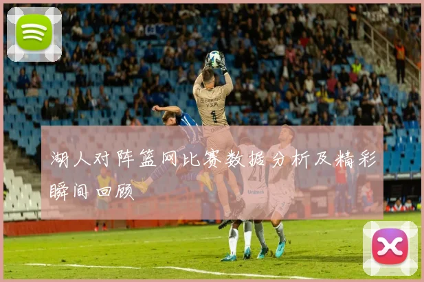 湖人对阵篮网比赛数据分析及精彩瞬间回顾