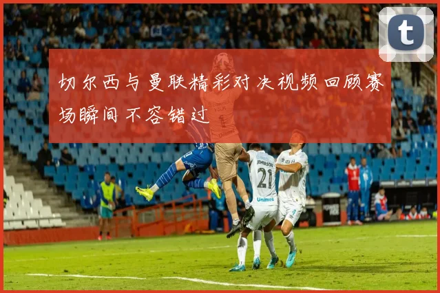 切尔西与曼联精彩对决视频回顾赛场瞬间不容错过