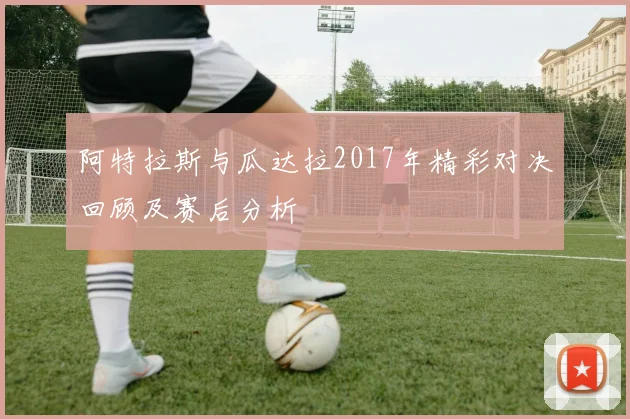 阿特拉斯与瓜达拉2017年精彩对决回顾及赛后分析