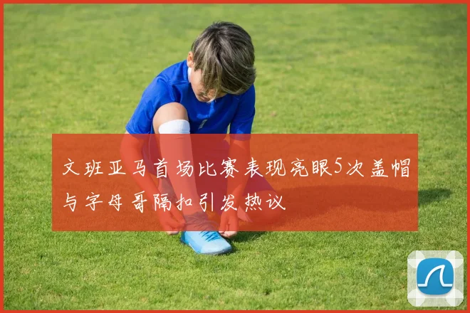 文班亚马首场比赛表现亮眼5次盖帽与字母哥隔扣引发热议