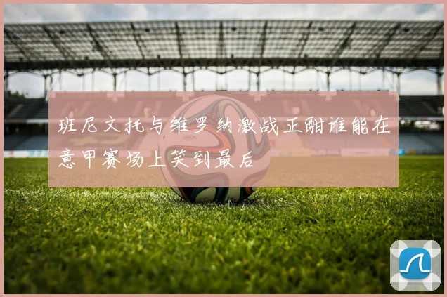 班尼文托与维罗纳激战正酣谁能在意甲赛场上笑到最后